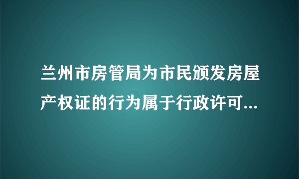 兰州市房管局为市民颁发房屋产权证的行为属于行政许可行为。() 此题为判断题(对，错)。请帮忙给出正确答案和分析，谢谢！