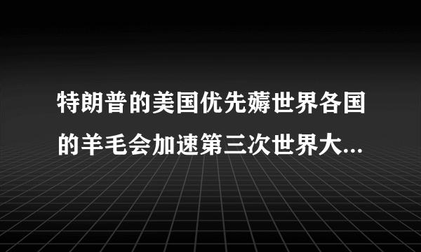 特朗普的美国优先薅世界各国的羊毛会加速第三次世界大战的爆发，还是会延缓第三次世界大战的爆发？