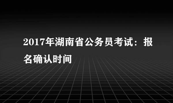 2017年湖南省公务员考试：报名确认时间