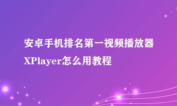 安卓手机排名第一视频播放器XPlayer怎么用教程