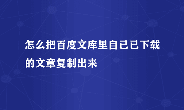 怎么把百度文库里自己已下载的文章复制出来