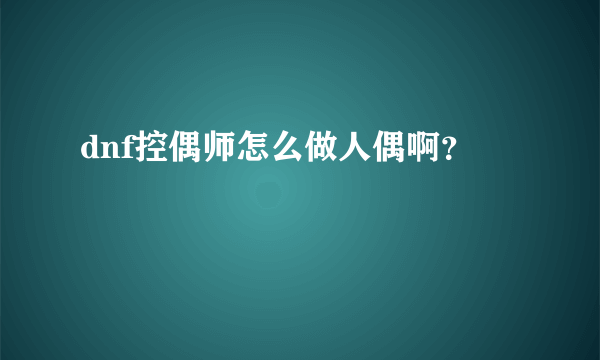 dnf控偶师怎么做人偶啊？