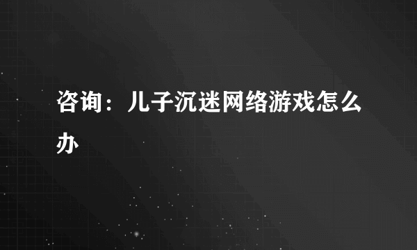 咨询：儿子沉迷网络游戏怎么办