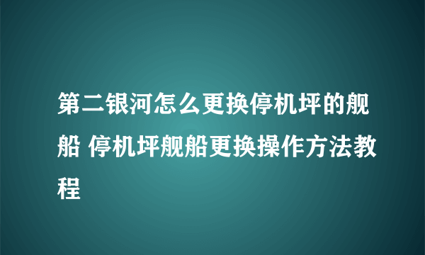 第二银河怎么更换停机坪的舰船 停机坪舰船更换操作方法教程