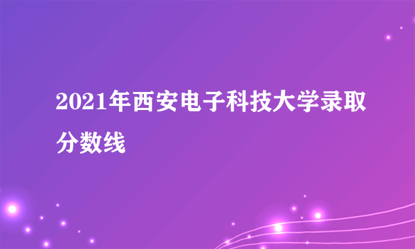 2021年西安电子科技大学录取分数线