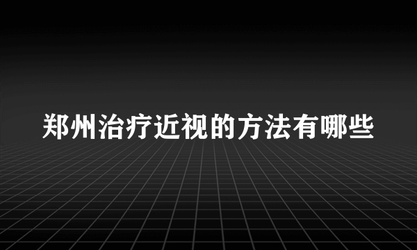 郑州治疗近视的方法有哪些