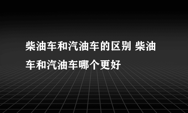 柴油车和汽油车的区别 柴油车和汽油车哪个更好