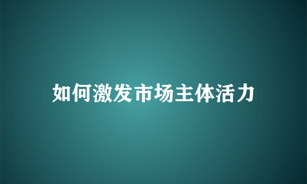 如何激发市场主体活力