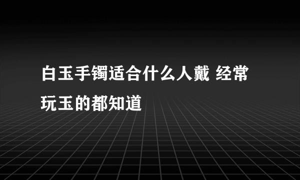 白玉手镯适合什么人戴 经常玩玉的都知道