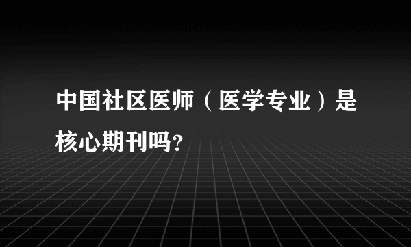 中国社区医师（医学专业）是核心期刊吗？