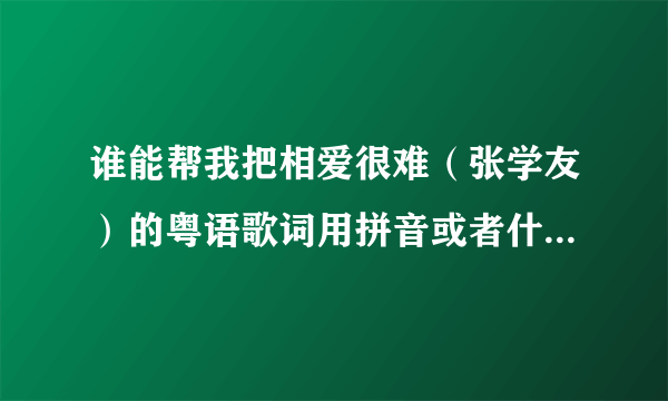 谁能帮我把相爱很难（张学友）的粤语歌词用拼音或者什么的写出来啊，真的是谢谢你们了，真的想学唱它