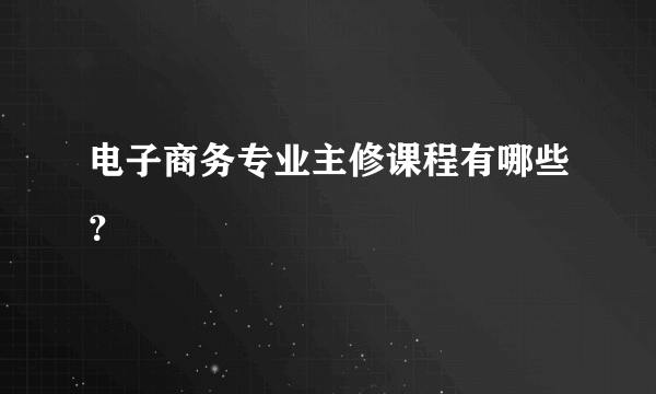 电子商务专业主修课程有哪些？