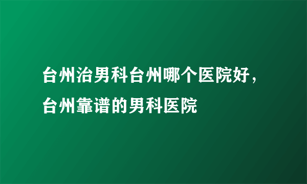 台州治男科台州哪个医院好，台州靠谱的男科医院