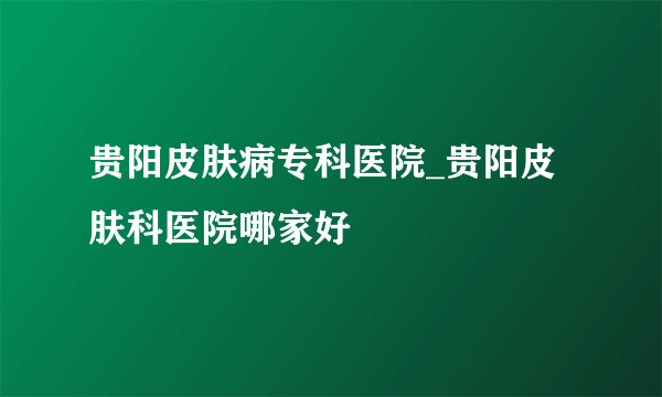 贵阳皮肤病专科医院_贵阳皮肤科医院哪家好