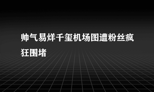 帅气易烊千玺机场图遭粉丝疯狂围堵