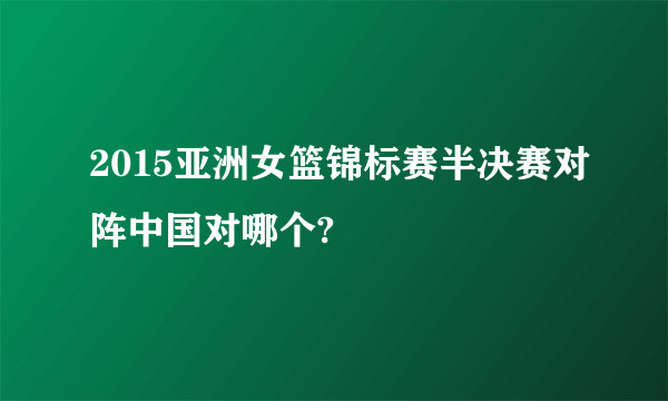 2015亚洲女篮锦标赛半决赛对阵中国对哪个?