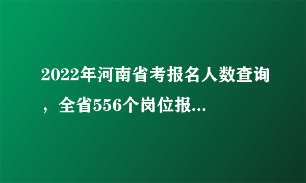 2022年河南省考报名人数查询，全省556个岗位报考人数较少（官方数据截至2月21日10点）