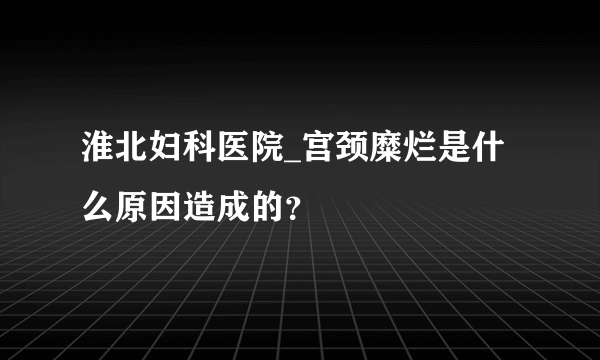 淮北妇科医院_宫颈糜烂是什么原因造成的？