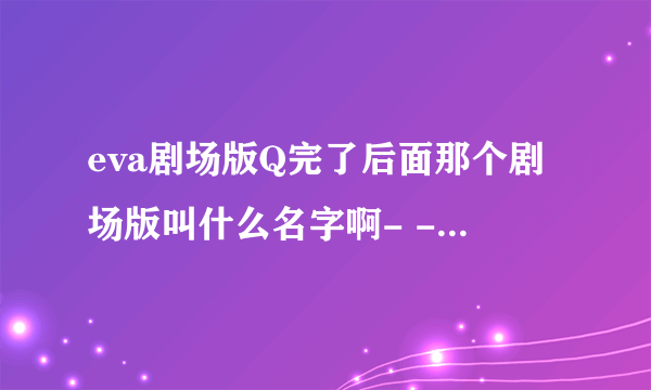 eva剧场版Q完了后面那个剧场版叫什么名字啊- -没懂，还有又要等多久- -！