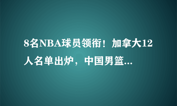 8名NBA球员领衔！加拿大12人名单出炉，中国男篮能否创造奇迹？