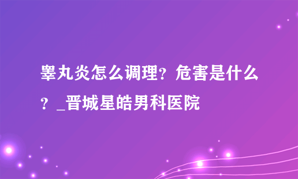 睾丸炎怎么调理？危害是什么？_晋城星皓男科医院