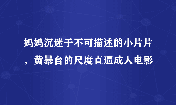 妈妈沉迷于不可描述的小片片，黄暴台的尺度直逼成人电影