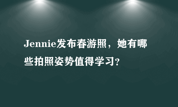 Jennie发布春游照，她有哪些拍照姿势值得学习？