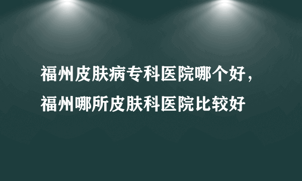 福州皮肤病专科医院哪个好，福州哪所皮肤科医院比较好