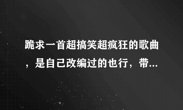 跪求一首超搞笑超疯狂的歌曲，是自己改编过的也行，带歌词，谢了~~~~