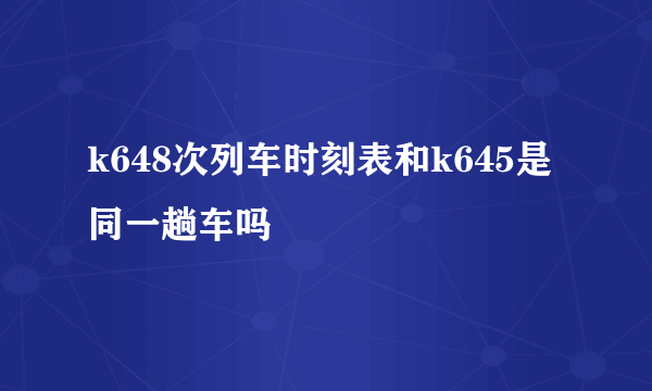 k648次列车时刻表和k645是同一趟车吗