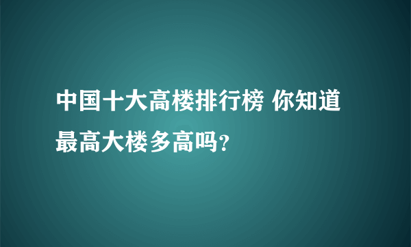 中国十大高楼排行榜 你知道最高大楼多高吗？