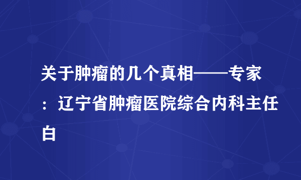 关于肿瘤的几个真相——专家：辽宁省肿瘤医院综合内科主任白