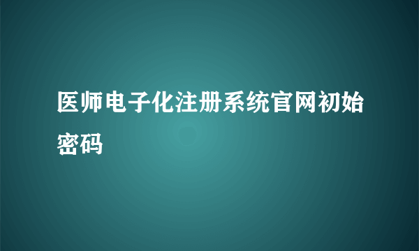 医师电子化注册系统官网初始密码