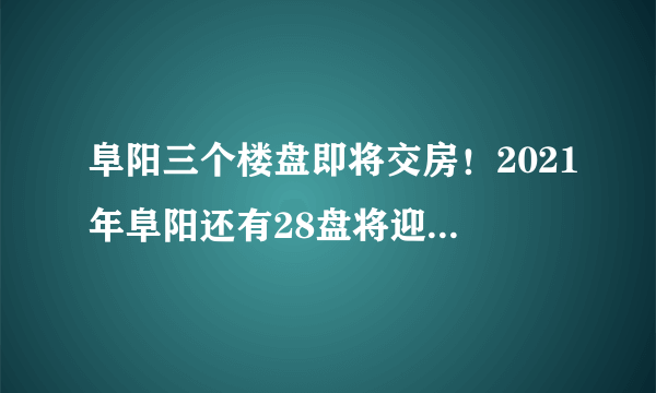 阜阳三个楼盘即将交房！2021年阜阳还有28盘将迎来交付！