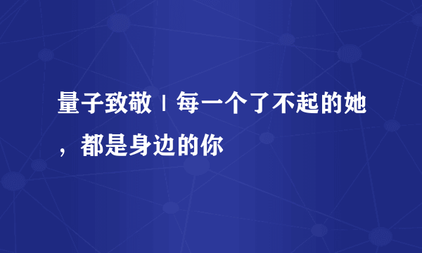 量子致敬｜每一个了不起的她，都是身边的你