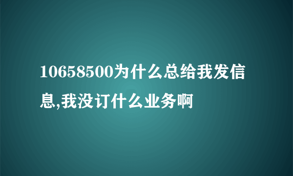 10658500为什么总给我发信息,我没订什么业务啊