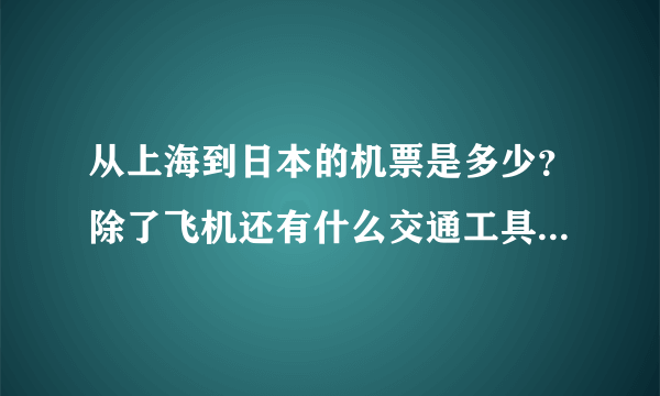 从上海到日本的机票是多少？除了飞机还有什么交通工具啊？费用大概多少