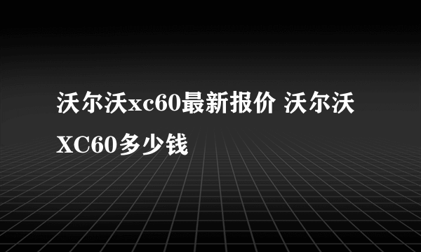 沃尔沃xc60最新报价 沃尔沃XC60多少钱