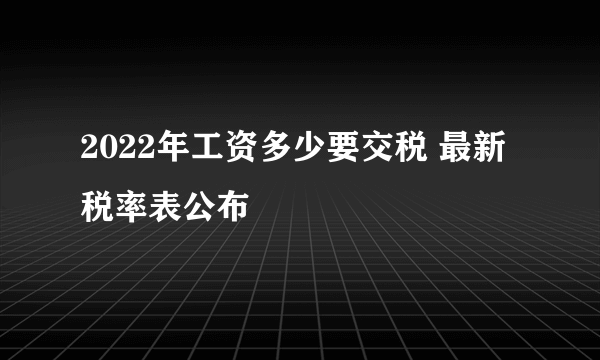 2022年工资多少要交税 最新税率表公布