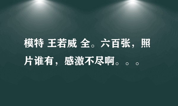 模特 王若威 全。六百张，照片谁有，感激不尽啊。。。