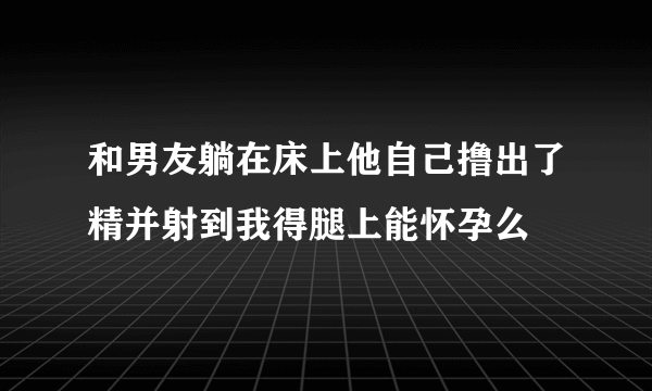 和男友躺在床上他自己撸出了精并射到我得腿上能怀孕么