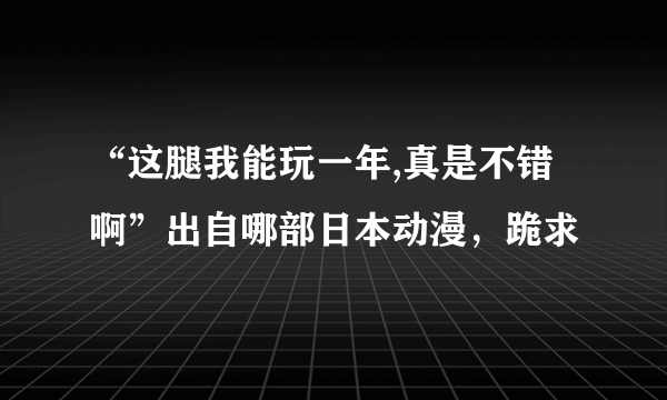 “这腿我能玩一年,真是不错啊”出自哪部日本动漫，跪求