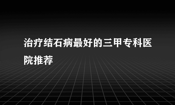 治疗结石病最好的三甲专科医院推荐