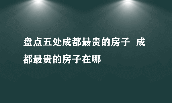 盘点五处成都最贵的房子  成都最贵的房子在哪