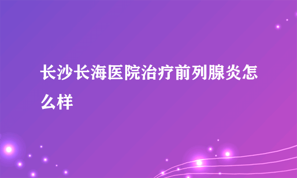 长沙长海医院治疗前列腺炎怎么样