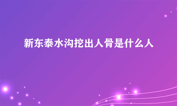 新东泰水沟挖出人骨是什么人