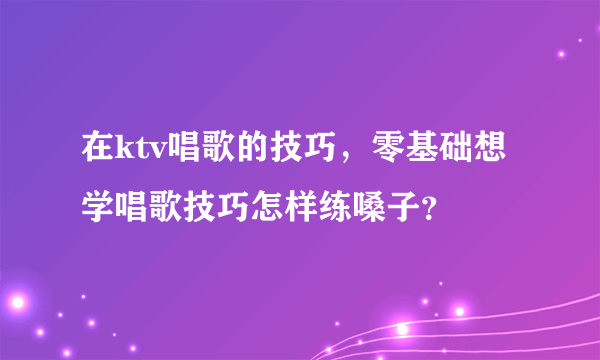 在ktv唱歌的技巧，零基础想学唱歌技巧怎样练嗓子？