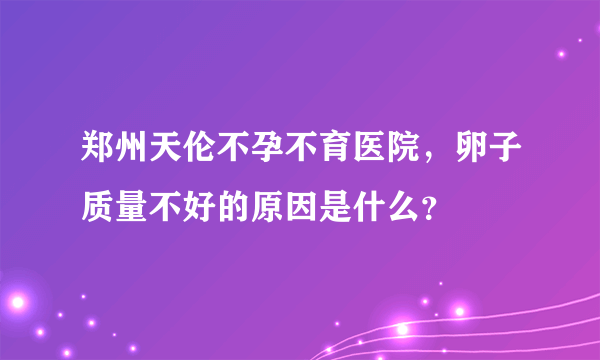 郑州天伦不孕不育医院，卵子质量不好的原因是什么？