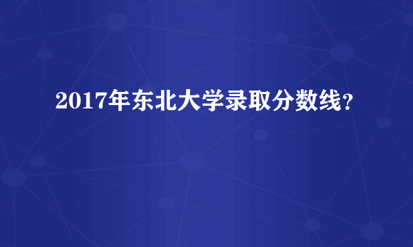 2017年东北大学录取分数线？