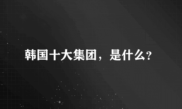 韩国十大集团，是什么？